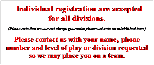 Text Box: &nbsp; Individual registration are accepted   for all divisions.  &nbsp;  (Please note that we can not always guarantee placement onto an established team)  &nbsp;  Please contact us with your name, phone number and level of play or division requested so we may place you on a team.  &nbsp;  &nbsp;  &nbsp;  &nbsp;  &nbsp;    &nbsp;  